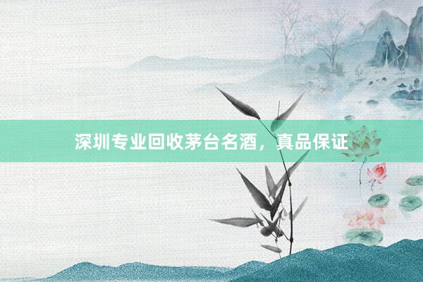 深圳专业回收茅台名酒，真品保证