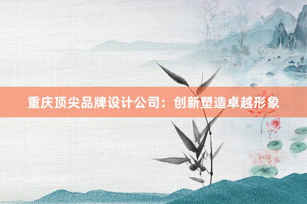 重庆顶尖品牌设计公司：创新塑造卓越形象