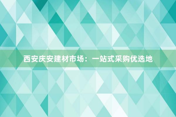 西安庆安建材市场：一站式采购优选地